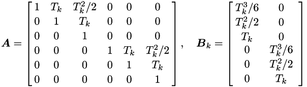 $ \mbm{A} = \left[\hspace{-0.1cm} \begin{array}{cccccc} 1 & T_k & T_k^{2}/2 & 0 & 0 & 0 \vspace{0.05cm}\\ 0 & 1 & T_k & 0 & 0 & 0 \vspace{0.05cm}\\ 0 & 0 & 1 & 0 & 0 & 0 \vspace{0.05cm}\\ 0 & 0 & 0 & 1 & T_k & T_k^{2}/2 \vspace{0.05cm}\\ 0 & 0 & 0 & 0 & 1 & T_k \vspace{0.05cm}\\ 0 & 0 & 0 & 0 & 0 & 1 \end{array} \hspace{-0.1cm}\right], \quad \mbm{B}_k = \left[\hspace{-0.1cm} \begin{array}{cc} T_k^{3}/6 & 0 \vspace{0.05cm} \\ T_k^{2}/2 & 0 \vspace{0.05cm} \\ T_k & 0\\ 0 & T_k^{3}/6 \vspace{0.05cm} \\ 0 & T_k^{2}/2 \vspace{0.05cm} \\ 0 & T_k \end{array} \right] $